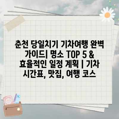 춘천 당일치기 기차여행 완벽 가이드| 명소 TOP 5 & 효율적인 일정 계획 | 기차 시간표, 맛집, 여행 코스